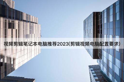 视频剪辑笔记本电脑推荐2023(剪辑视频电脑配置要求)